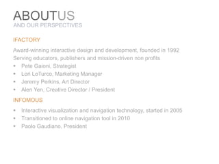 ABOUTuSAND OUR PERSPECTIVESIFACTORYAward-winning interactive design and development, founded in 1992Serving educators, publishers and mission-driven non profitsPete Gaioni, StrategistLori LoTurco, Marketing ManagerJeremy Perkins, Art DirectorAlen Yen, Creative Director / PresidentINFOMOUSInteractive visualization and navigation technology, started in 2005