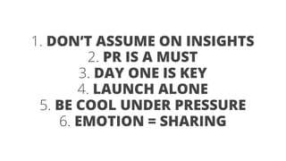 1. DON’T ASSUME ON INSIGHTS 
2. PR IS A MUST 
3. DAY ONE IS KEY 
4. LAUNCH ALONE 
6. EMOTION = SHARING 
5. BE COOL UNDER PRESSURE 
 