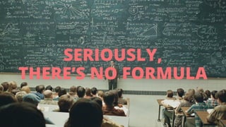 SERIOUSLY, 
THERE’S NO FORMULA 
