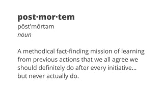 post·mor·tem 
pōstˈmôrtəm 
noun 
A methodical fact-finding mission of learning 
from previous actions that we all agree we 
should definitely do after every initiative… 
but never actually do. 
 