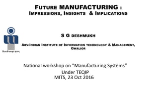 FUTURE MANUFACTURING :
IMPRESSIONS, INSIGHTS & IMPLICATIONS
S G DESHMUKH
ABV-INDIAN INSTITUTE OF INFORMATION TECHNOLOGY & MANAGEMENT,
GWALIOR
Natio al workshop o Ma ufa turi g “yste s
Under TEQIP
MITS, 23 Oct 2016
 