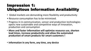 Impression 1:
Ubiquitous Information Availability
• Global markets are demanding more flexibility and productivity
• Resour e o su ptio has to e i i ized.
• Progress in in communication, sensor and production technologies
opens new sustainable and competitive ways of innovation,
production and consumption
• More and faster information will optimize resource use, shorten
lead times, increase productivity and allow the automated
production of smart products for smart customers !
• Information in any form, any time, any device
 