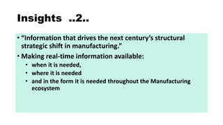 Insights ..2..
• I for atio that drives the e t ce tur ’s structural
strategic shift i a ufacturi g.
• Making real-time information available:
• when it is needed,
• where it is needed
• and in the form it is needed throughout the Manufacturing
ecosystem
 