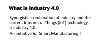 What is Industry 4.0
Synergistic combination of industry and the
current Internet of Things (IoT) technology
is Industry 4.0
An initiative for Smart Manufacturing !
 