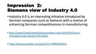 Impression 2:
Siemens view of Industry 4.0
• Industry 4.0 is an interesting initiative introduced by
German companies such as Siemens with a motive of
enhancing German competitiveness in manufacturing.
• http://www.totallyintegratedautomation.com/2014/07/smart-
manufacturing-industry-4-0-whats
• https://www.youtube.com/watch?v=HPRURtORnis
 