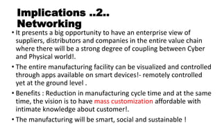 Implications ..2..
Networking
• It presents a big opportunity to have an enterprise view of
suppliers, distributors and companies in the entire value chain
where there will be a strong degree of coupling between Cyber
and Physical world!.
• The entire manufacturing facility can be visualized and controlled
through apps available on smart devices!- remotely controlled
yet at the ground level .
• Benefits : Reduction in manufacturing cycle time and at the same
time, the vision is to have mass customization affordable with
intimate knowledge about customer!.
• The manufacturing will be smart, social and sustainable !
 