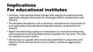 Implications
For educational institutes
• Institutes must develop strong linkages with industry to understand and
appreciate and gear themselves for meaningful R&D in collaboration with
industry
• The discipline boundaries such as electrical, mechanical etc must vanish so
as to appreciate and understand integrated solutions as desired by the
industry
• Digital manufacturing is going to revolutionize our view of manufacturing
and consequent need to develop trained manpower for the same. This calls
for strong curriculum review.
• Mechanisms to upgrade skills need to be established in conjunction with
industry. Online courses forums such as Mooc, need to be aggressively
utilized.
 