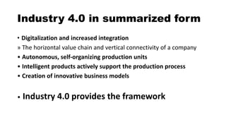 Industry 4.0 in summarized form
• Digitalization and increased integration
» The horizontal value chain and vertical connectivity of a company
• Autonomous, self-organizing production units
• Intelligent products actively support the production process
• Creation of innovative business models
• Industry 4.0 provides the framework
 