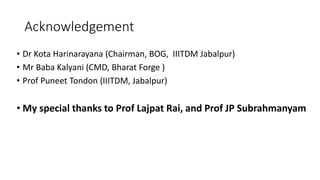 Acknowledgement
• Dr Kota Harinarayana (Chairman, BOG, IIITDM Jabalpur)
• Mr Baba Kalyani (CMD, Bharat Forge )
• Prof Puneet Tondon (IIITDM, Jabalpur)
• My special thanks to Prof Lajpat Rai, and Prof JP Subrahmanyam
 