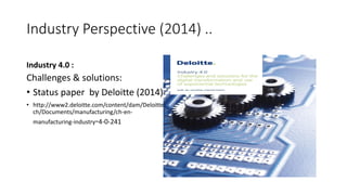 Industry Perspective (2014) ..
Industry 4.0 :
Challenges & solutions:
• Status paper by Deloitte (2014)
• http://www2.deloitte.com/content/dam/Deloitte/
ch/Documents/manufacturing/ch-en-
manufacturing-industry-4-0-241
 