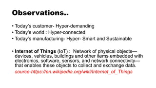 Observations..
• Today’s customer- Hyper-demanding
• Today's world : Hyper-connected
• Today’s manufacturing- Hyper- Smart and Sustainable
• Internet of Things (IoT) : Network of physical objects—
devices, vehicles, buildings and other items embedded with
electronics, software, sensors, and network connectivity—
that enables these objects to collect and exchange data.
source-https://en.wikipedia.org/wiki/Internet_of_Things
 