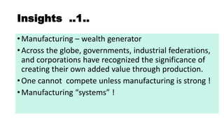 Insights ..1..
•Manufacturing – wealth generator
•Across the globe, governments, industrial federations,
and corporations have recognized the significance of
creating their own added value through production.
•One cannot compete unless manufacturing is strong !
•Ma ufa turi g syste s !
 