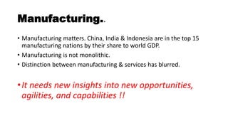 Manufacturing..
• Manufacturing matters. China, India & Indonesia are in the top 15
manufacturing nations by their share to world GDP.
• Manufacturing is not monolithic.
• Distinction between manufacturing & services has blurred.
•It needs new insights into new opportunities,
agilities, and capabilities !!
 