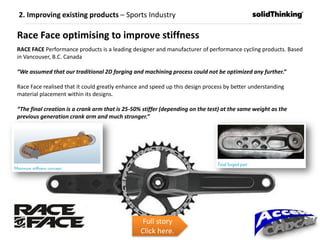 Race Face optimising to improve stiffness
RACE FACE Performance products is a leading designer and manufacturer of performance cycling products. Based
in Vancouver, B.C. Canada
“We assumed that our traditional 2D forging and machining process could not be optimized any further.”
Race Face realised that it could greatly enhance and speed up this design process by better understanding
material placement within its designs.
“The final creation is a crank arm that is 25-50% stiffer (depending on the test) at the same weight as the
previous generation crank arm and much stronger.”
Full story
Click here.
2. Improving existing products – Sports Industry
 