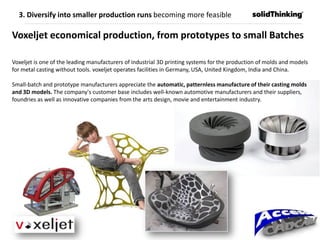Voxeljet economical production, from prototypes to small Batches
Voxeljet is one of the leading manufacturers of industrial 3D printing systems for the production of molds and models
for metal casting without tools. voxeljet operates facilities in Germany, USA, United Kingdom, India and China.
Small-batch and prototype manufacturers appreciate the automatic, patternless manufacture of their casting molds
and 3D models. The company's customer base includes well-known automotive manufacturers and their suppliers,
foundries as well as innovative companies from the arts design, movie and entertainment industry.
3. Diversify into smaller production runs becoming more feasible
 