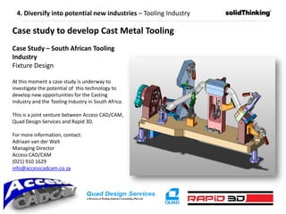 Case Study – South African Tooling
Industry
Fixture Design
At this moment a case study is underway to
investigate the potential of this technology to
develop new opportunities for the Casting
Industry and the Tooling Industry in South Africa.
This is a joint venture between Access CAD/CAM,
Quad Design Services and Rapid 3D.
For more information, contact:
Adriaan van der Walt
Managing Director
Access CAD/CAM
(021) 910 1629
info@accesscadcam.co.za
Case study to develop Cast Metal Tooling
4. Diversify into potential new industries – Tooling Industry
 