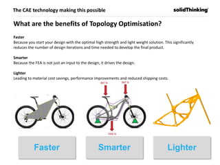 Faster Smarter Lighter
What are the benefits of Topology Optimisation?
Faster
Because you start your design with the optimal high strength and light weight solution. This significantly
reduces the number of design iterations and time needed to develop the final product.
Smarter
Because the FEA is not just an input to the design, it drives the design.
Lighter
Leading to material cost savings, performance improvements and reduced shipping costs.
The CAE technology making this possible
 