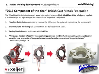 1. Award winning developments – Casting Industry
“2015 Component of the Year” British Cast Metals Federation
The Wheel Upright Optimisation study was a joint project between Altair, Click2Cast, HBM nCode and voxeljet.
A Wheel Upright is a high strength and safety critical suspension component.
1. Topology Optimisation was used to improve the stiffness of the part while maintaining the same weight.
2. Then PolyNURB Modelling was used to finish the 3D Model much faster.
3. Casting Simulation was performed with Click2Cast.
3. “The design freedom of additive manufacturing processes, combined with simulation, allows us to come
up with a new generation of designs that overcome the earlier conventional design limitations”
Kevin Smith, voxeljet UK.
 