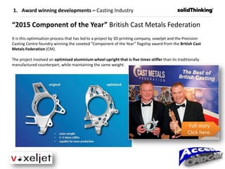 “2015 Component of the Year” British Cast Metals Federation
It is this optimisation process that has led to a project by 3D printing company, voxeljet and the Precision
Casting Centre foundry winning the coveted “Component of the Year” flagship award from the British Cast
Metals Federation (CM).
The project involved an optimised aluminium wheel upright that is five times stiffer than its traditionally
manufactured counterpart, while maintaining the same weight.
1. Award winning developments – Casting Industry
Full story
Click here.
 