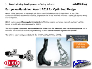 European Aluminium Award 2014 for Optimised Design
LEIBER Group specialises in the design and production of lightweight metal components. In this case a
suspension beam for a commercial vehicle, originally made of cast iron, that required a lighter, yet equally strong
new component.
LEIBER engineers used Topology Optimisation (solidThinking Inspire) and a new material, AluXtrem®, a high
tensile forgeable alloy, also developed by LEIBER.
The resulting new component was more than 50% lighter than the previously used cast iron component, and a
lead-time reduction in manufacturing and testing enabled a more economical production process.
The solution was recently awarded with the EUROPEAN ALUMINIUM AWARD.
Full story
Click here.
1. Award winning developments – Casting Industry
 