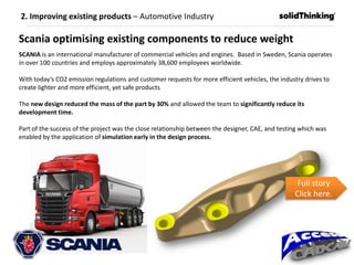 2. Improving existing products – Automotive Industry
Scania optimising existing components to reduce weight
SCANIA is an international manufacturer of commercial vehicles and engines. Based in Sweden, Scania operates
in over 100 countries and employs approximately 38,600 employees worldwide.
With today’s CO2 emission regulations and customer requests for more efficient vehicles, the industry drives to
create lighter and more efficient, yet safe products
The new design reduced the mass of the part by 30% and allowed the team to significantly reduce its
development time.
Part of the success of the project was the close relationship between the designer, CAE, and testing which was
enabled by the application of simulation early in the design process.
Full story
Click here.
 