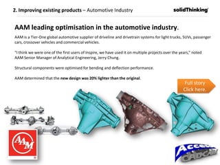 AAM leading optimisation in the automotive industry.
AAM is a Tier-One global automotive supplier of driveline and drivetrain systems for light trucks, SUVs, passenger
cars, crossover vehicles and commercial vehicles.
“I think we were one of the first users of Inspire, we have used it on multiple projects over the years,” noted
AAM Senior Manager of Analytical Engineering, Jerry Chung.
Structural components were optimised for bending and deflection performance.
AAM determined that the new design was 20% lighter than the original.
Full story
Click here.
2. Improving existing products – Automotive Industry
 