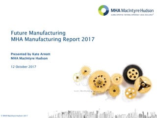 © MHA MacIntyre Hudson 2017
Presented by Kate Arnott
MHA MacIntyre Hudson
12 October 2017
Future Manufacturing
MHA Manufacturing Report 2017
 