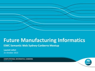Future Manufacturing Informatics 
ISWC Semantic Web Sydney-Canberra Meetup 
Laurent Lefort 
21 October 2013 
COMPUTATIONAL INFORMATICS, CANBERRA 
 