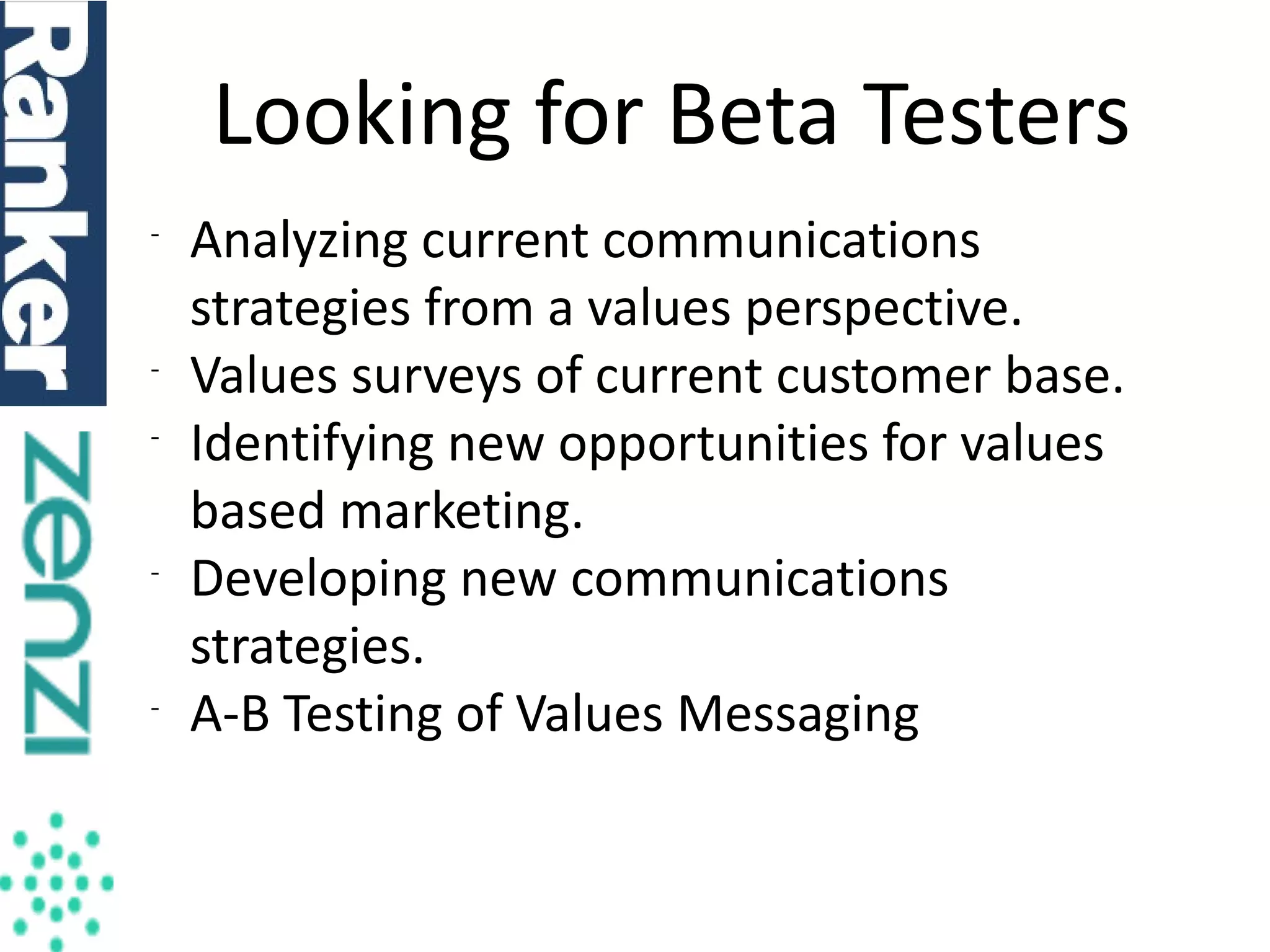 Looking for Beta Testers
-

-

-

-

Analyzing current communications
strategies from a values perspective.
Values surveys of current customer base.
Identifying new opportunities for values
based marketing.
Developing new communications
strategies.
A-B Testing of Values Messaging

 