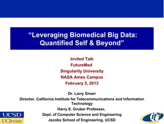 “Leveraging Biomedical Big Data:
       Quantified Self & Beyond”

                          Invited Talk
                          FutureMed
                      Singularity University
                      NASA Ames Campus
                        February 5, 2013

                             Dr. Larry Smarr
Director, California Institute for Telecommunications and Information
                                Technology
                       Harry E. Gruber Professor,
             Dept. of Computer Science and Engineering
                                                                        1
                 Jacobs School of Engineering, UCSD
 