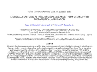 Future Medicinal Chemistry 2015 Jul;7(9):1109-1135.
STEROIDAL SCAFFOLDS AS FXR AND GPBAR1 LIGANDS: FROM CHEMISTRY TO
THERAPEUTICAL APPLICATION.
Sepe V1, Distrutti E2, Limongelli V1,3, Fiorucci S4, Zampella A1.
1Department of Pharmacy, University of Naples "Federico II", Naples, Italy.
2Hospital S. Maria della Misericordia, Perugia, Italy.
3Institute of Computational Science, Faculty of Informatics, Università della Svizzera Italiana (USI), Lugano,
Switzerland.
4Department of Experimental & Clinical Medicine, University of Perugia, Perugia, Italy.
Abstract
Bile acids (BAs) are experiencing a new life. Next to their ancestral roles in lipid digestion and solubilization,
BAs are today recognized signaling molecules involved in many physiological functions. These signaling
pathways involve the activation of metabolic nuclear receptors, mainly the BA sensor FXR, and the
dedicated membrane G protein-coupled receptor, GPBAR1 (TGR5). As a consequence, the discovery of
GPBAR1/FXR selective or dual modulators represents an important answer to the urgent demand of new
pharmacological opportunity for several human diseases including dyslipidemia, cholestasis, nonalcoholic
steatohepatitis, Type 2 diabetes and inflammation. Targeted oriented discovery of natural compounds and
medicinal chemistry manipulation have allowed the development of promising drug candidates.
 