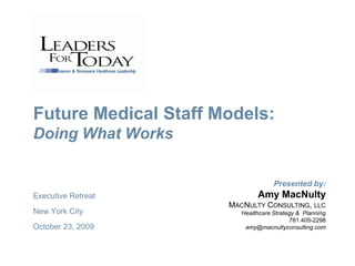 Future Medical Staff Models:
Doing What Works


                                    Presented by:
Executive Retreat             Amy MacNulty
                      MACNULTY CONSULTING, LLC
New York City            Healthcare Strategy & Planning
                                           781.405-2298
October 23, 2009          amy@macnultyconsulting.com
 