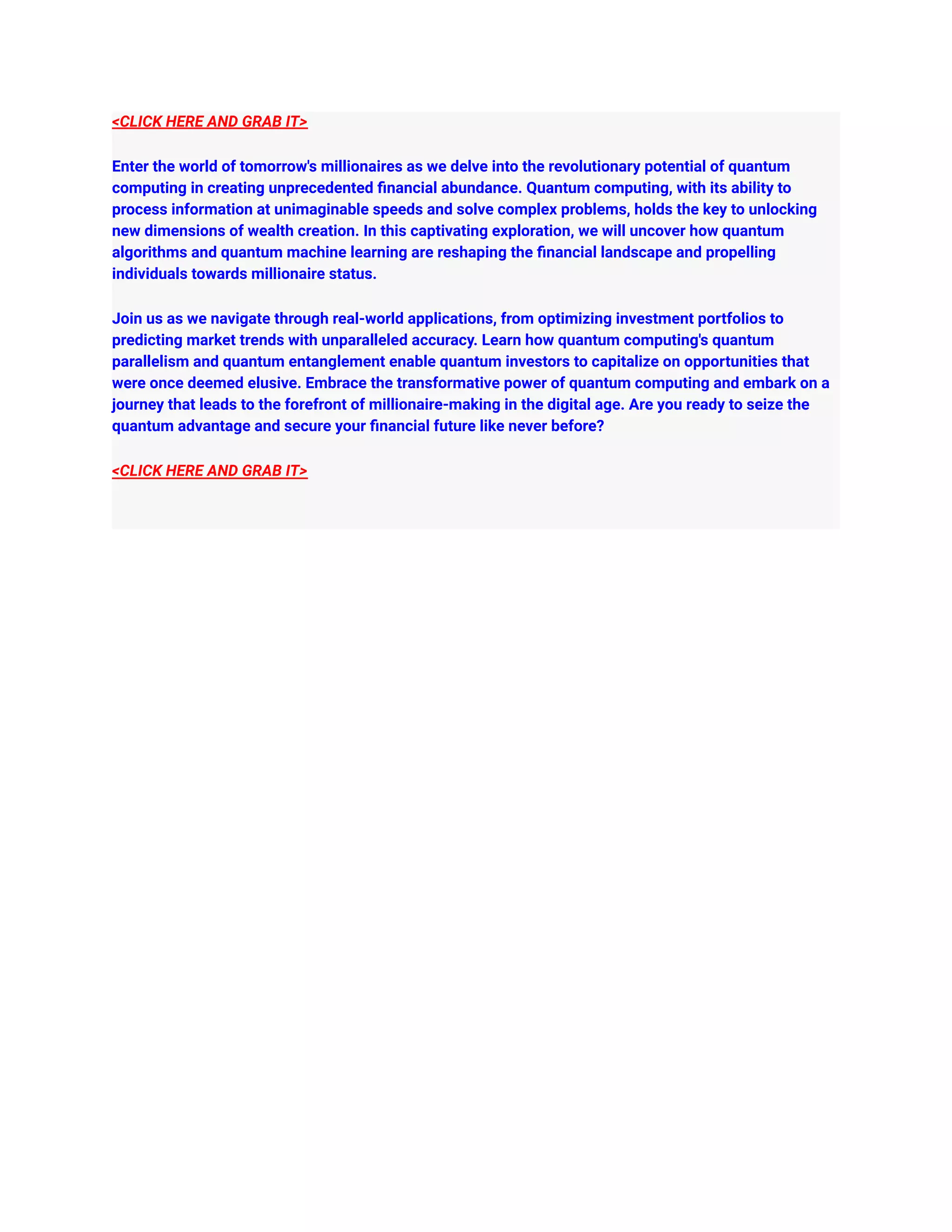 <CLICK HERE AND GRAB IT>
Enter the world of tomorrow's millionaires as we delve into the revolutionary potential of quantum
computing in creating unprecedented financial abundance. Quantum computing, with its ability to
process information at unimaginable speeds and solve complex problems, holds the key to unlocking
new dimensions of wealth creation. In this captivating exploration, we will uncover how quantum
algorithms and quantum machine learning are reshaping the financial landscape and propelling
individuals towards millionaire status.
Join us as we navigate through real-world applications, from optimizing investment portfolios to
predicting market trends with unparalleled accuracy. Learn how quantum computing's quantum
parallelism and quantum entanglement enable quantum investors to capitalize on opportunities that
were once deemed elusive. Embrace the transformative power of quantum computing and embark on a
journey that leads to the forefront of millionaire-making in the digital age. Are you ready to seize the
quantum advantage and secure your financial future like never before?
<CLICK HERE AND GRAB IT>