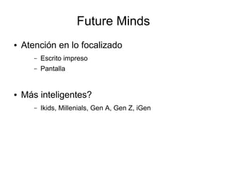 Future Minds
●   Atención en lo focalizado
       –   Escrito impreso
       –   Pantalla


●   Más inteligentes?
       –   Ikids, Millenials, Gen A, Gen Z, iGen
 