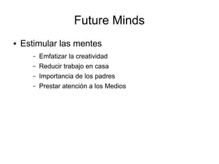 Future Minds
●   Estimular las mentes
       –   Emfatizar la creatividad
       –   Reducir trabajo en casa
       –   Importancia de los padres
       –   Prestar atención a los Medios
 