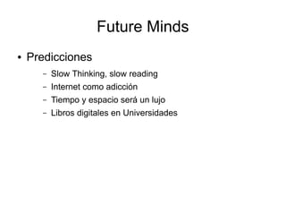 Future Minds
●   Predicciones
      –   Slow Thinking, slow reading
      –   Internet como adicción
      –   Tiempo y espacio será un lujo
      –   Libros digitales en Universidades
 