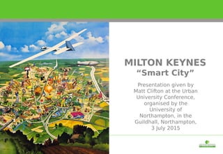 Presentation given by
Matt Clifton at the Urban
University Conference,
organised by the
University of
Northampton, in the
Guildhall, Northampton,
3 July 2015
MILTON KEYNES
“Smart City”
 