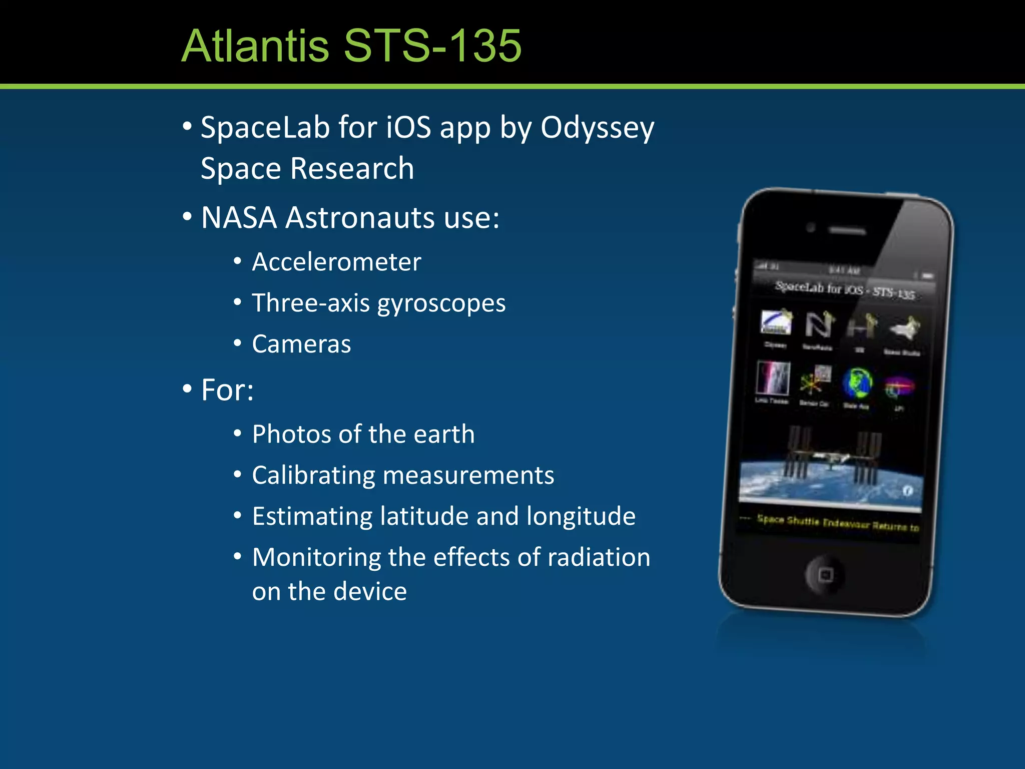 Atlantis STS-135
• SpaceLab for iOS app by Odyssey
  Space Research
• NASA Astronauts use:
    • Accelerometer
    • Three-axis gyroscopes
    • Cameras
• For:
    •   Photos of the earth
    •   Calibrating measurements
    •   Estimating latitude and longitude
    •   Monitoring the effects of radiation
        on the device
 