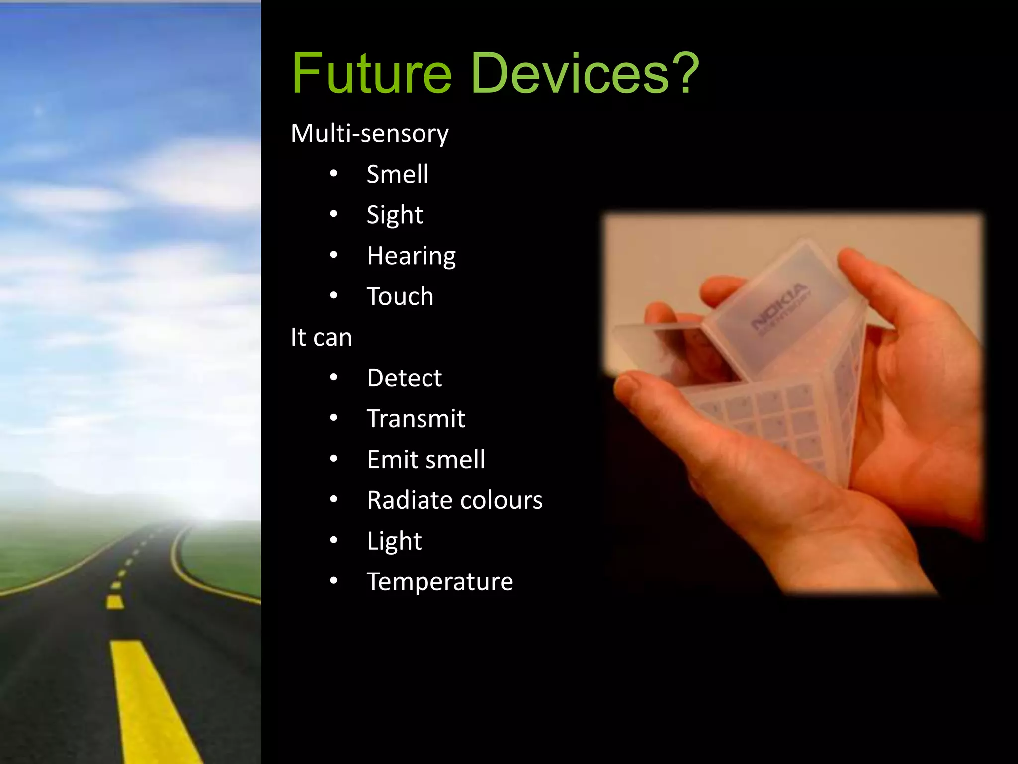 Future Devices?
Multi-sensory
    • Smell
    • Sight
    • Hearing
    • Touch
It can
    • Detect
    • Transmit
    • Emit smell
    • Radiate colours
    • Light
    • Temperature
 