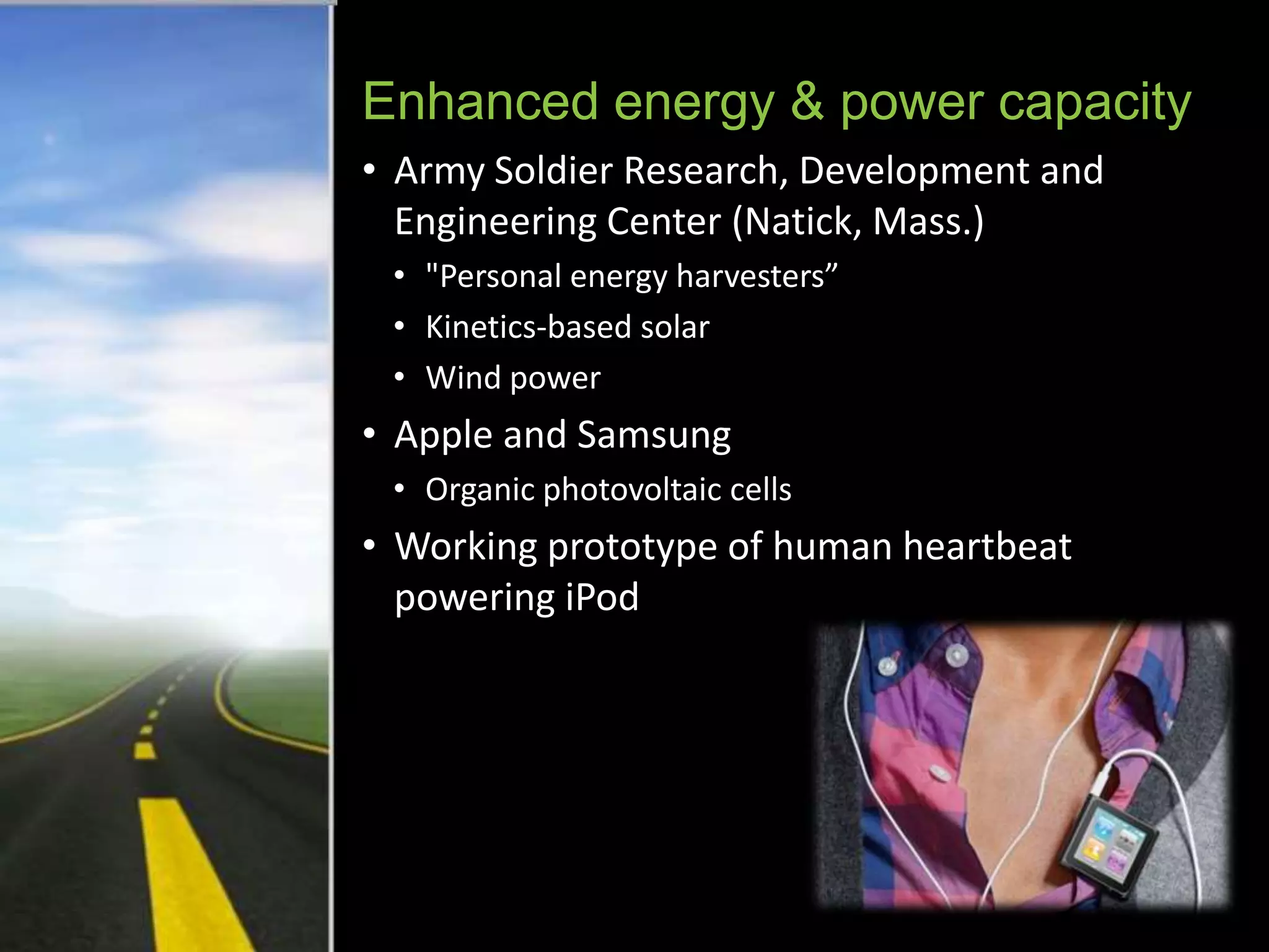 Enhanced energy & power capacity
• Army Soldier Research, Development and
  Engineering Center (Natick, Mass.)
 • "Personal energy harvesters”
 • Kinetics-based solar
 • Wind power
• Apple and Samsung
 • Organic photovoltaic cells
• Working prototype of human heartbeat
  powering iPod
 