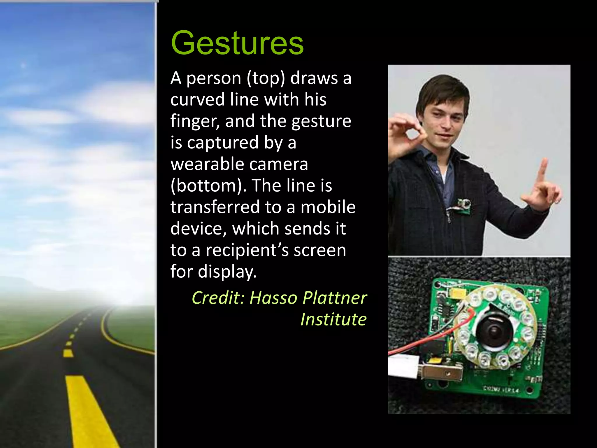 Gestures
A person (top) draws a
curved line with his
finger, and the gesture
is captured by a
wearable camera
(bottom). The line is
transferred to a mobile
device, which sends it
to a recipient’s screen
for display.
    Credit: Hasso Plattner
                  Institute
 