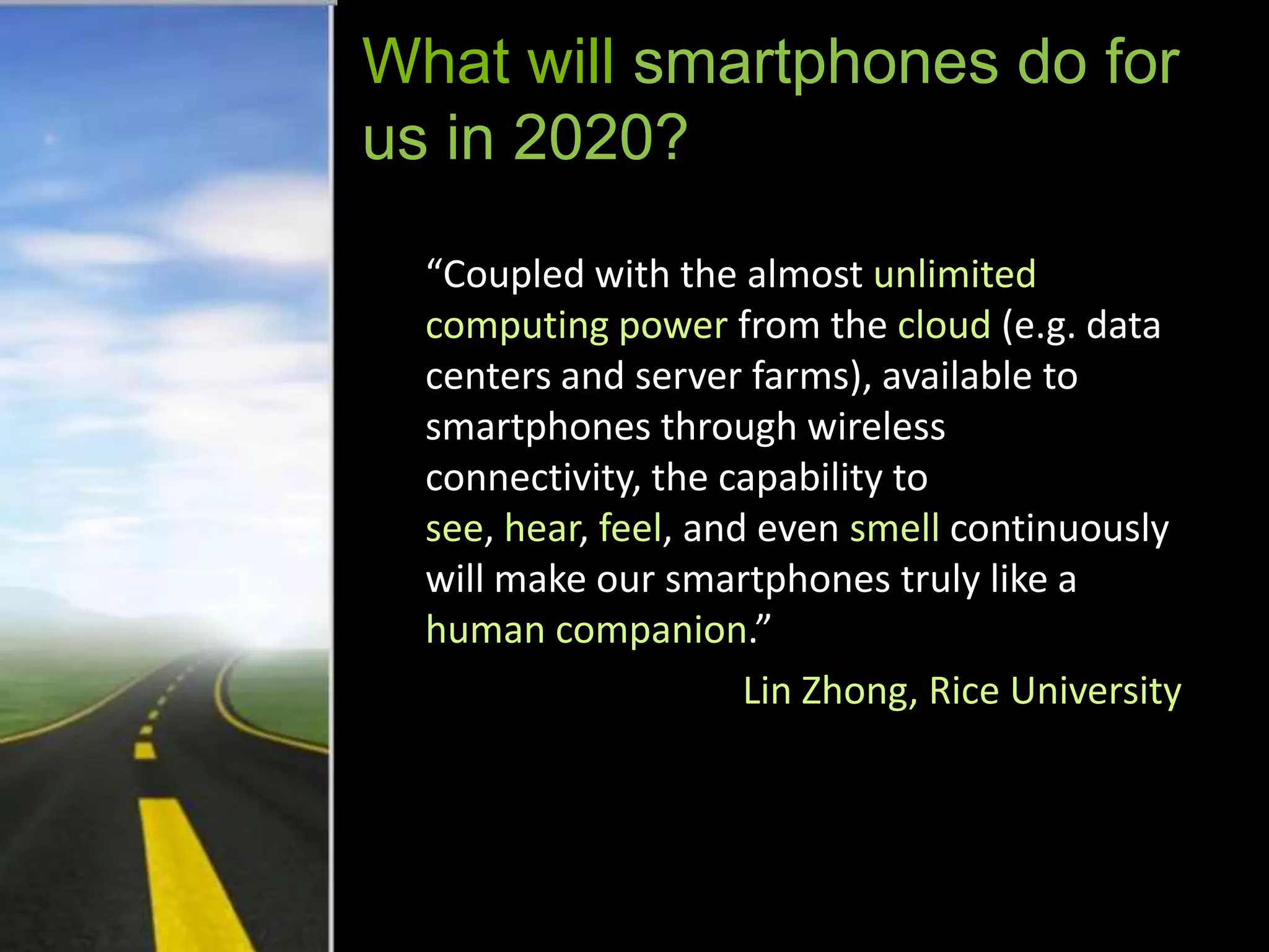 What will smartphones do for
us in 2020?

  “Coupled with the almost unlimited
  computing power from the cloud (e.g. data
  centers and server farms), available to
  smartphones through wireless
  connectivity, the capability to
  see, hear, feel, and even smell continuously
  will make our smartphones truly like a
  human companion.”
                      Lin Zhong, Rice University
 