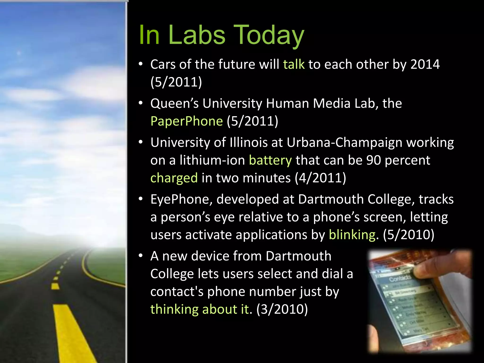 In Labs Today
• Cars of the future will talk to each other by 2014
  (5/2011)
• Queen’s University Human Media Lab, the
  PaperPhone (5/2011)
• University of Illinois at Urbana-Champaign working
  on a lithium-ion battery that can be 90 percent
  charged in two minutes (4/2011)
• EyePhone, developed at Dartmouth College, tracks
  a person’s eye relative to a phone’s screen, letting
  users activate applications by blinking. (5/2010)
• A new device from Dartmouth
  College lets users select and dial a
  contact's phone number just by
  thinking about it. (3/2010)
 