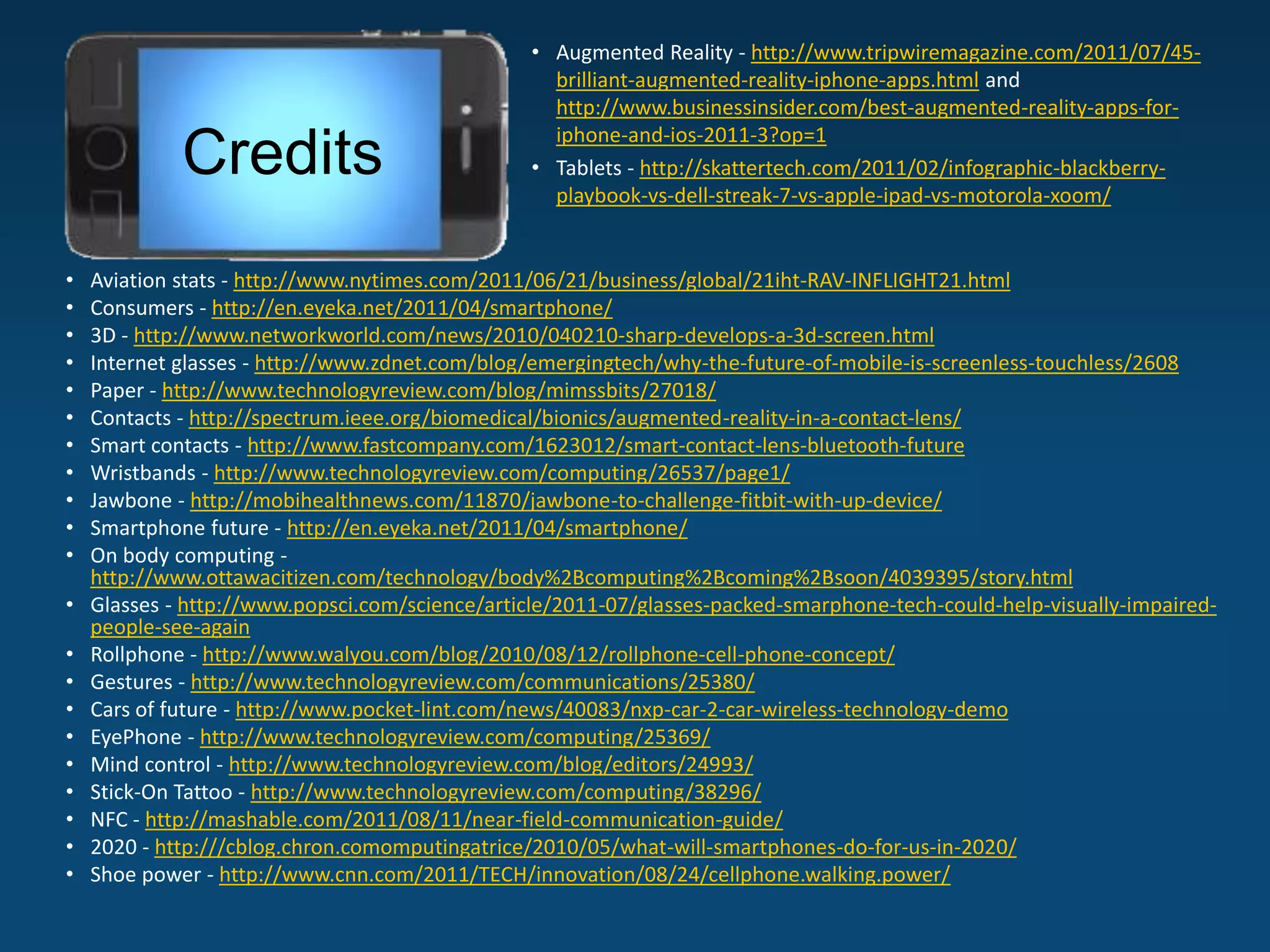 • Augmented Reality - http://www.tripwiremagazine.com/2011/07/45-
                                                   brilliant-augmented-reality-iphone-apps.html and
                                                   http://www.businessinsider.com/best-augmented-reality-apps-for-
                                                   iphone-and-ios-2011-3?op=1
             Credits                             • Tablets - http://skattertech.com/2011/02/infographic-blackberry-
                                                   playbook-vs-dell-streak-7-vs-apple-ipad-vs-motorola-xoom/


•   Aviation stats - http://www.nytimes.com/2011/06/21/business/global/21iht-RAV-INFLIGHT21.html
•   Consumers - http://en.eyeka.net/2011/04/smartphone/
•   3D - http://www.networkworld.com/news/2010/040210-sharp-develops-a-3d-screen.html
•   Internet glasses - http://www.zdnet.com/blog/emergingtech/why-the-future-of-mobile-is-screenless-touchless/2608
•   Paper - http://www.technologyreview.com/blog/mimssbits/27018/
•   Contacts - http://spectrum.ieee.org/biomedical/bionics/augmented-reality-in-a-contact-lens/
•   Smart contacts - http://www.fastcompany.com/1623012/smart-contact-lens-bluetooth-future
•   Wristbands - http://www.technologyreview.com/computing/26537/page1/
•   Jawbone - http://mobihealthnews.com/11870/jawbone-to-challenge-fitbit-with-up-device/
•   Smartphone future - http://en.eyeka.net/2011/04/smartphone/
•   On body computing -
    http://www.ottawacitizen.com/technology/body%2Bcomputing%2Bcoming%2Bsoon/4039395/story.html
•   Glasses - http://www.popsci.com/science/article/2011-07/glasses-packed-smarphone-tech-could-help-visually-impaired-
    people-see-again
•   Rollphone - http://www.walyou.com/blog/2010/08/12/rollphone-cell-phone-concept/
•   Gestures - http://www.technologyreview.com/communications/25380/
•   Cars of future - http://www.pocket-lint.com/news/40083/nxp-car-2-car-wireless-technology-demo
•   EyePhone - http://www.technologyreview.com/computing/25369/
•   Mind control - http://www.technologyreview.com/blog/editors/24993/
•   Stick-On Tattoo - http://www.technologyreview.com/computing/38296/
•   NFC - http://mashable.com/2011/08/11/near-field-communication-guide/
•   2020 - http:///cblog.chron.comomputingatrice/2010/05/what-will-smartphones-do-for-us-in-2020/
•   Shoe power - http://www.cnn.com/2011/TECH/innovation/08/24/cellphone.walking.power/
 