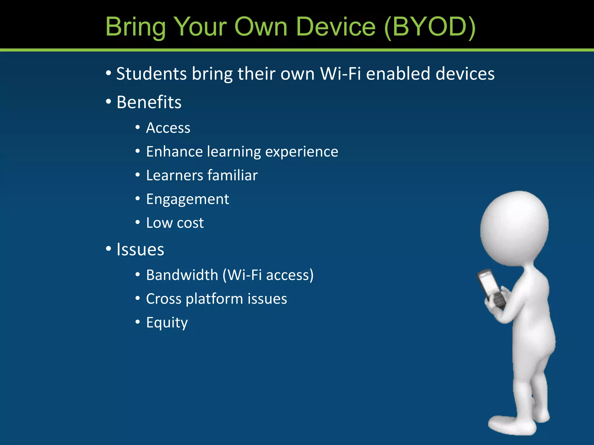 Bring Your Own Device (BYOD)
• Students bring their own Wi-Fi enabled devices
• Benefits
   •   Access
   •   Enhance learning experience
   •   Learners familiar
   •   Engagement
   •   Low cost
• Issues
   • Bandwidth (Wi-Fi access)
   • Cross platform issues
   • Equity
 