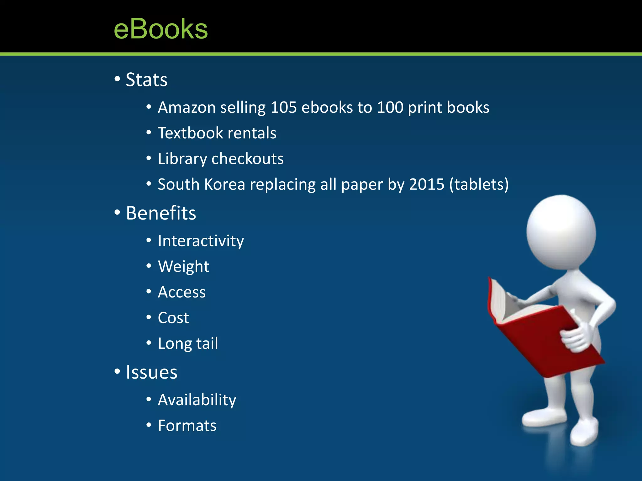 eBooks
• Stats
    •   Amazon selling 105 ebooks to 100 print books
    •   Textbook rentals
    •   Library checkouts
    •   South Korea replacing all paper by 2015 (tablets)
• Benefits
    •   Interactivity
    •   Weight
    •   Access
    •   Cost
    •   Long tail
• Issues
    • Availability
    • Formats
 