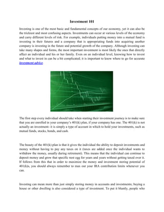 Investment 101
Investing is one of the most basic and fundamental concepts of our economy, yet it can also be
the trickiest and most confusing aspects. Investments can occur at various levels of the economy
and carry different levels of risk. For example, individuals putting money into a mutual fund is
investing in their futures and a company that is appropriating funds into acquiring another
company is investing in the future and potential growth of the company. Although investing can
take many shapes and forms, the most important investment is most likely the ones that directly
affect an individual and his or her family. Even on an individual level, knowing how to invest
and what to invest in can be a bit complicated; it is important to know where to go for accurate
investment advice.




The first step every individual should take when starting their investment journey is to make sure
that you are enrolled in your company’s 401(k) plan, if your company has one. The 401(k) is not
actually an investment- it is simply a type of account in which to hold your investments, such as
mutual funds, stocks, bonds, and cash.



The beauty of the 401(k) plan is that it gives the individual the ability to deposit investments and
money without having to pay any taxes on it (taxes are added once the individual wants to
withdraw the money, usually during retirement). This means that the individual can continue to
deposit money and grow that specific nest egg for years and years without getting taxed over it.
If follows from this that in order to maximize the money and investment storing potential of
401(k)s, you should always remember to max out your IRA contribution limits whenever you
can.



Investing can mean more than just simply storing money in accounts and investments; buying a
house or other dwelling is also considered a type of investment. To put it bluntly, people who
 