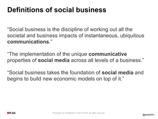 Definitions of social business

“Social business is the discipline of working out all the
societal and business impacts of instantaneous, ubiquitous
communications.”

“The implementation of the unique communicative
properties of social media across all levels of a business.”

“Social business takes the foundation of social media and
begins to build new economic models on top of it.”




                   Proprietary & Confidential. © 2012 R/GA All rights reserved.
                                                                                  @peterkim
 