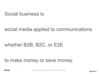 Social business is


social media applied to communications


whether B2B, B2C, or E2E


to make money or save money.
            Proprietary & Confidential. © 2012 R/GA All rights reserved.
                                                                           @peterkim
 