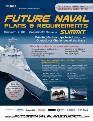 Get the latest update from the
                   Presents a Training Conference…                         Congressional Budget Office!




Future Naval
December 7 – 9 , 2009 • Washington, D.C. Metro Area
                                                                               Summit                                    TM




                                          Building Partnerships to Address the
                                           Operational Challenges of the Navy

                                  This unique conference has in-depth discussions on:
                                  •   The most pressing and long-term               •   Direction of the QDR and
                                      naval requirements                                analyzing the Navy’s plan
                                  •   Strategies on reducing total                  •   And much more!
                                      ownership costs

                                                     Meet key decision-makers and hear top-notch
                                                     speakers including:
                                                     BGen Walter L. Miller, Jr., USMC      CAPT Michael Jabaley, USN
                                                     Director, Capabilities Development    Program Manager, Virginia
                                                     Directorate, Marine Corps Combat      Class Submarine Program
                                                     Development Command                   Office
                                                     CAPT Paul Siegrist, USN               Dr. Eric Labs
                                                     Program Manager, Unmanned             Principal Analyst for Naval
                                                     Vehicle Program Office                Weapons & Forces,
                                                                                           Congressional Budget Office
                                                     CAPT R. L. Tindal, USN
                                                      Deputy, Surface Ships, Surface
                                                       Warfare
         Hear the
     challenges and
  priorities on specific
    Navy programs,
      including LCS,
     DDG-1000, and
         DDG-51!




 Media Partners:




www.futurenavalplanssummit .com
 